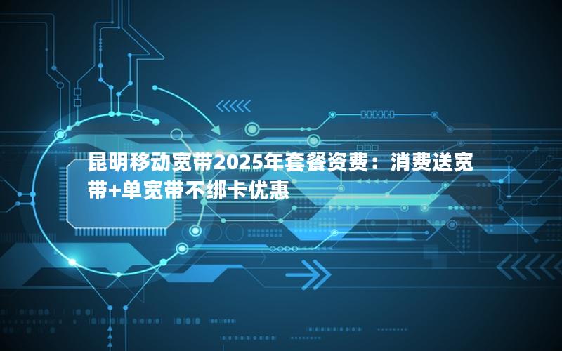 昆明移动宽带2025年套餐资费：消费送宽带+单宽带不绑卡优惠
