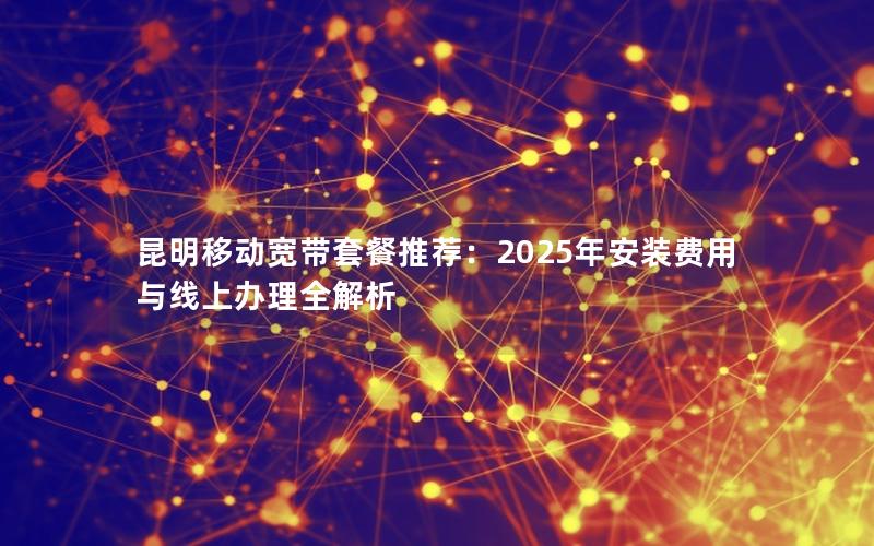 昆明移动宽带套餐推荐：2025年安装费用与线上办理全解析