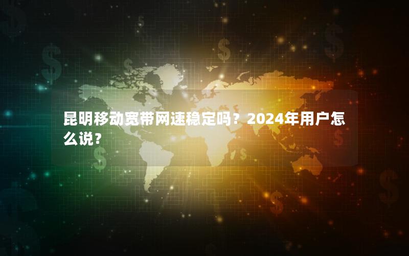 昆明移动宽带网速稳定吗？2024年用户怎么说？