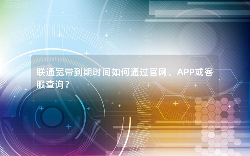 联通宽带到期时间如何通过官网、APP或客服查询？