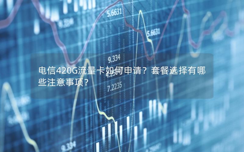 电信420G流量卡如何申请？套餐选择有哪些注意事项？