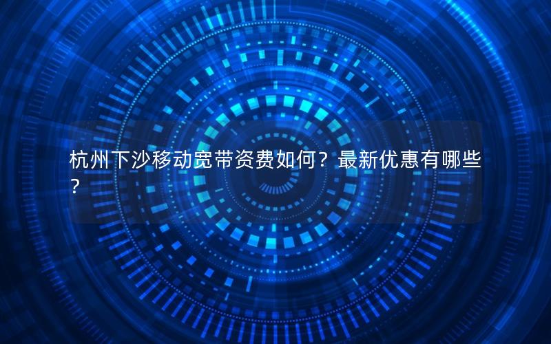 杭州下沙移动宽带资费如何？最新优惠有哪些？