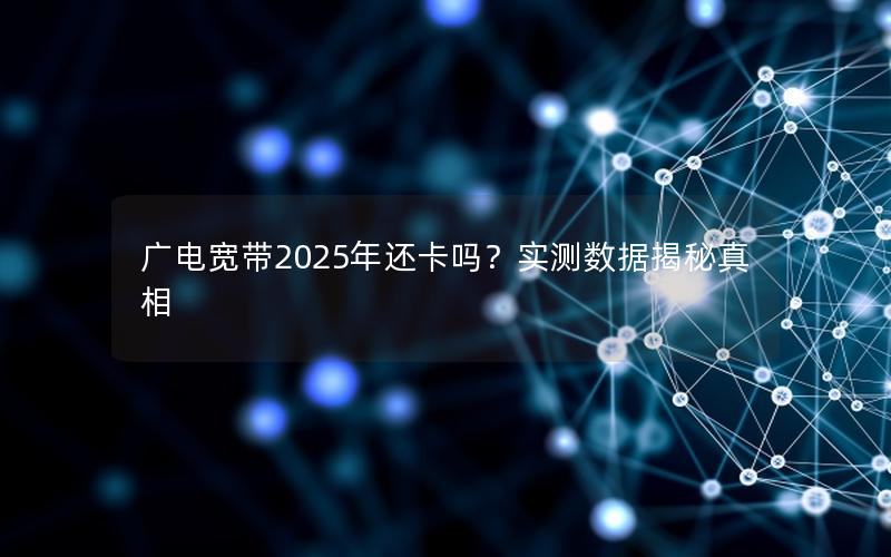 广电宽带2025年还卡吗？实测数据揭秘真相