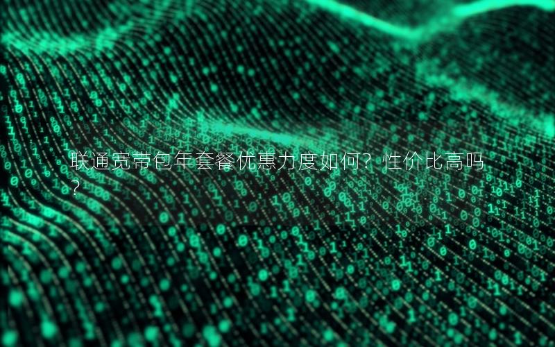 联通宽带包年套餐优惠力度如何？性价比高吗？