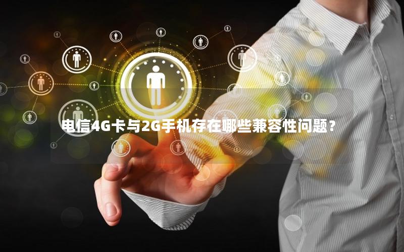 电信4G卡与2G手机存在哪些兼容性问题？