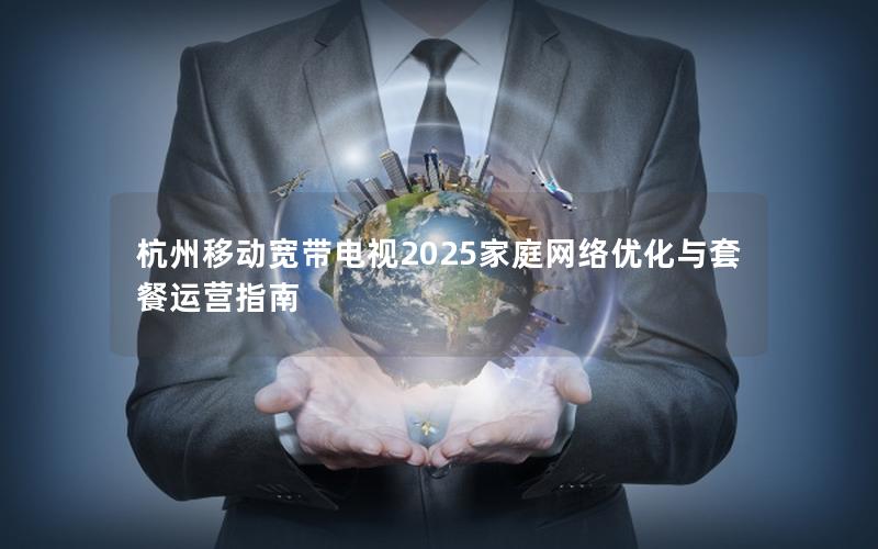 杭州移动宽带电视2025家庭网络优化与套餐运营指南
