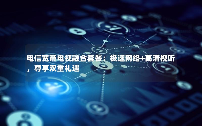 电信宽带电视融合套餐：极速网络+高清视听，尊享双重礼遇