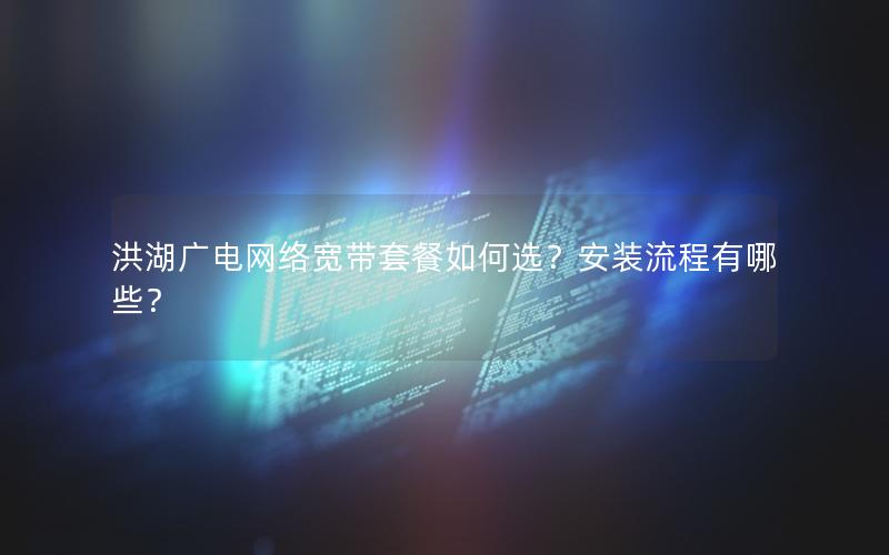 洪湖广电网络宽带套餐如何选？安装流程有哪些？
