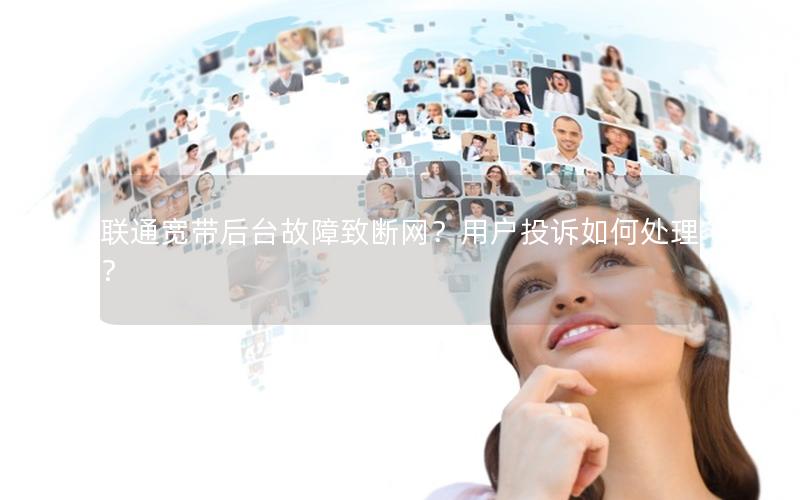 联通宽带后台故障致断网？用户投诉如何处理？