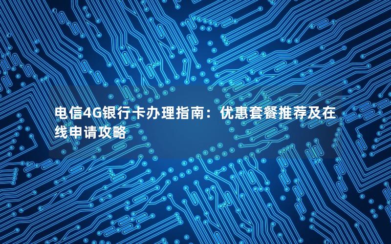 电信4G银行卡办理指南：优惠套餐推荐及在线申请攻略
