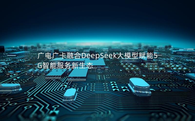 广电广卡融合DeepSeek大模型赋能5G智能服务新生态