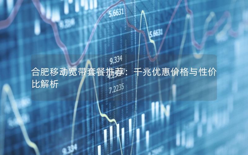 合肥移动宽带套餐推荐：千兆优惠价格与性价比解析