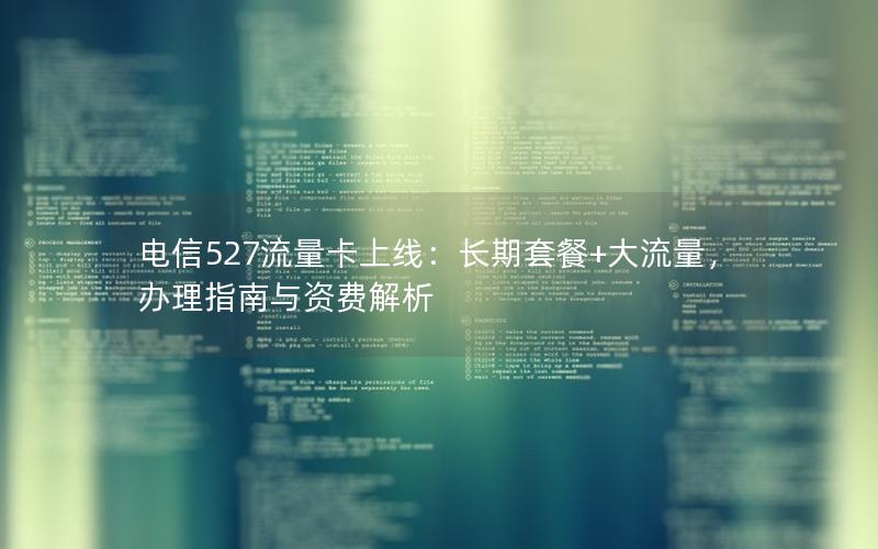 电信527流量卡上线：长期套餐+大流量，办理指南与资费解析