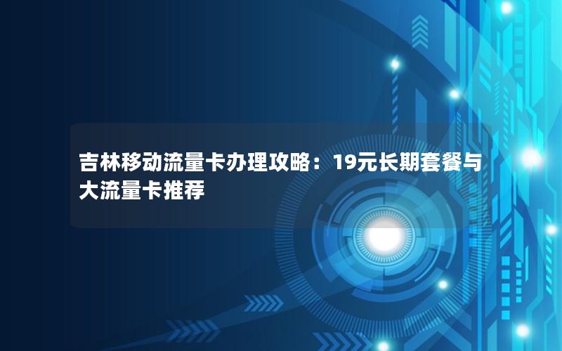 吉林移动流量卡办理攻略：19元长期套餐与大流量卡推荐