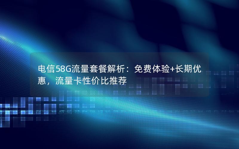 电信58G流量套餐解析：免费体验+长期优惠，流量卡性价比推荐