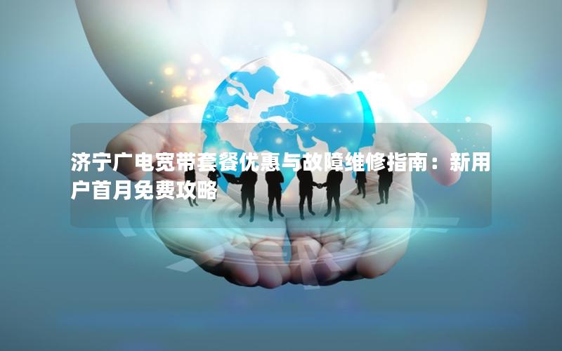 济宁广电宽带套餐优惠与故障维修指南：新用户首月免费攻略