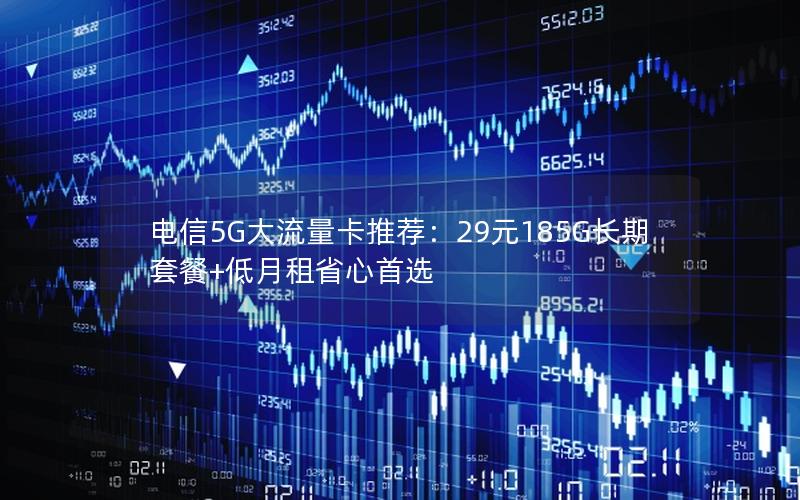 电信5G大流量卡推荐：29元185G长期套餐+低月租省心首选