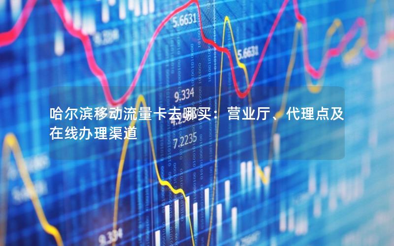 哈尔滨移动流量卡去哪买：营业厅、代理点及在线办理渠道