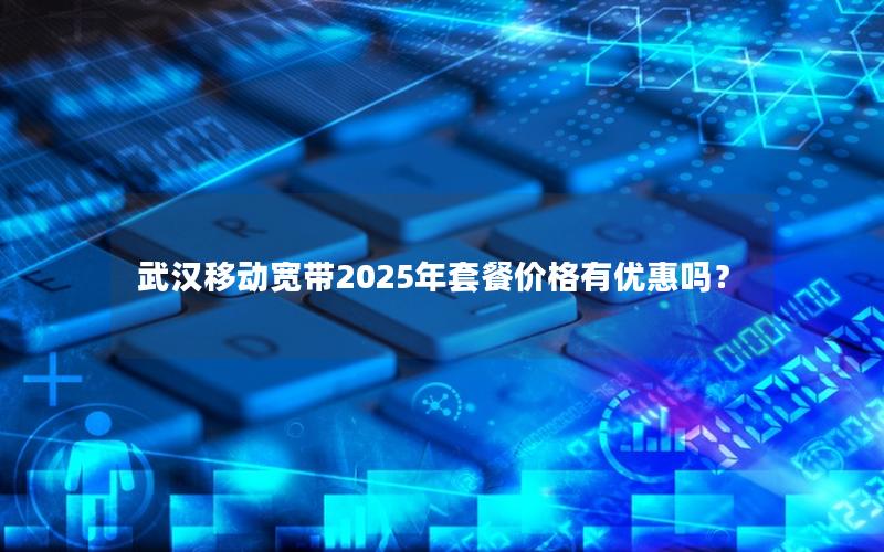 武汉移动宽带2025年套餐价格有优惠吗？