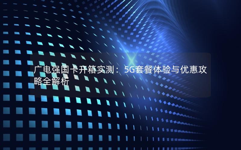 广电强国卡开箱实测：5G套餐体验与优惠攻略全解析