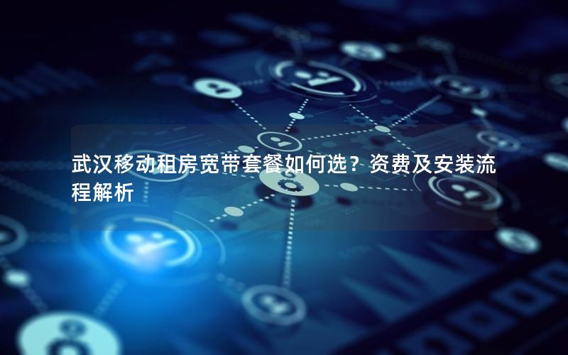 武汉移动租房宽带套餐如何选？资费及安装流程解析