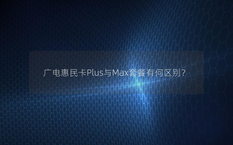 广电惠民卡Plus与Max套餐有何区别？