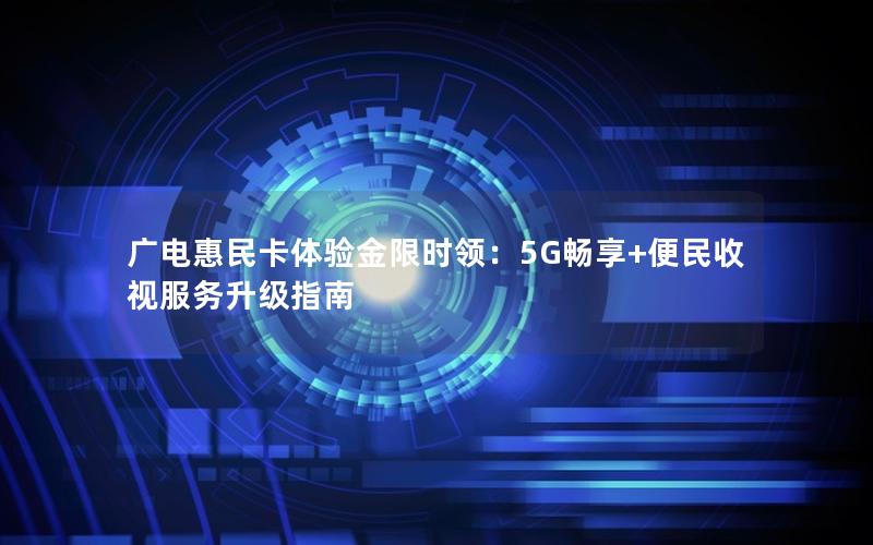 广电惠民卡体验金限时领：5G畅享+便民收视服务升级指南
