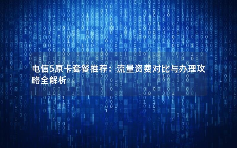 电信5原卡套餐推荐：流量资费对比与办理攻略全解析