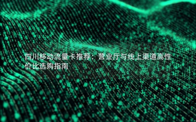 四川移动流量卡推荐：营业厅与线上渠道高性价比选购指南