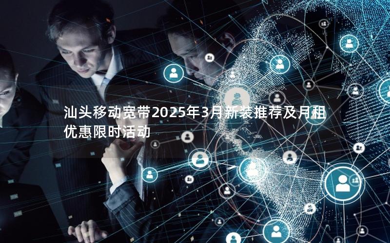 汕头移动宽带2025年3月新装推荐及月租优惠限时活动