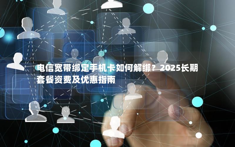 电信宽带绑定手机卡如何解绑？2025长期套餐资费及优惠指南