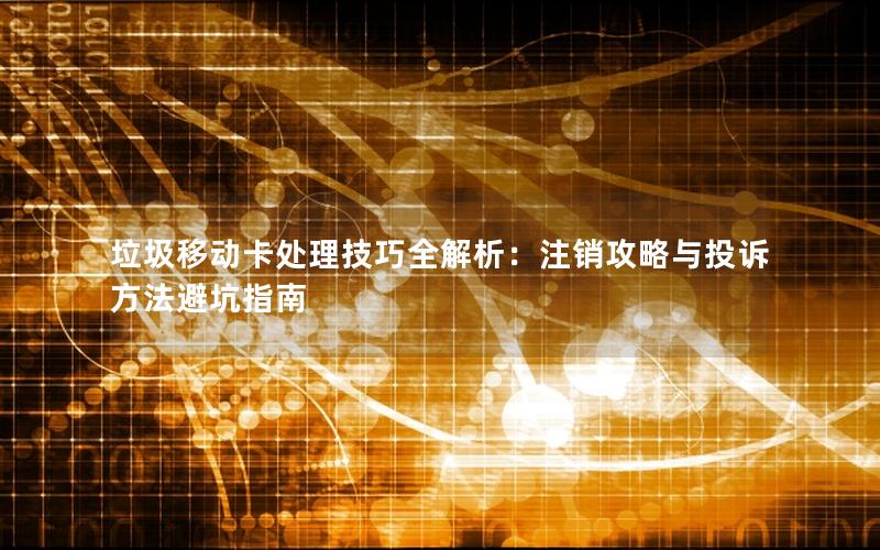 垃圾移动卡处理技巧全解析：注销攻略与投诉方法避坑指南
