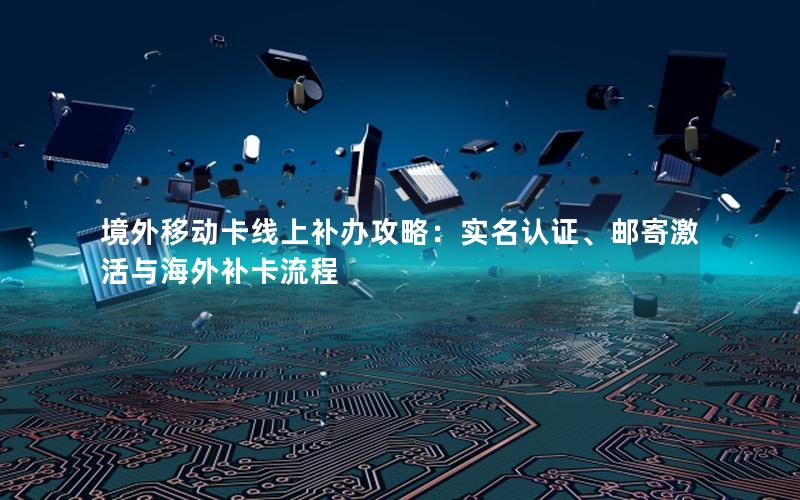 境外移动卡线上补办攻略：实名认证、邮寄激活与海外补卡流程