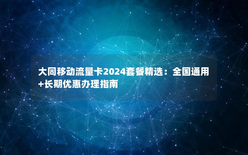 大同移动流量卡2024套餐精选：全国通用+长期优惠办理指南