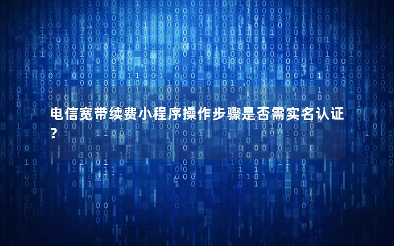 电信宽带续费小程序操作步骤是否需实名认证？