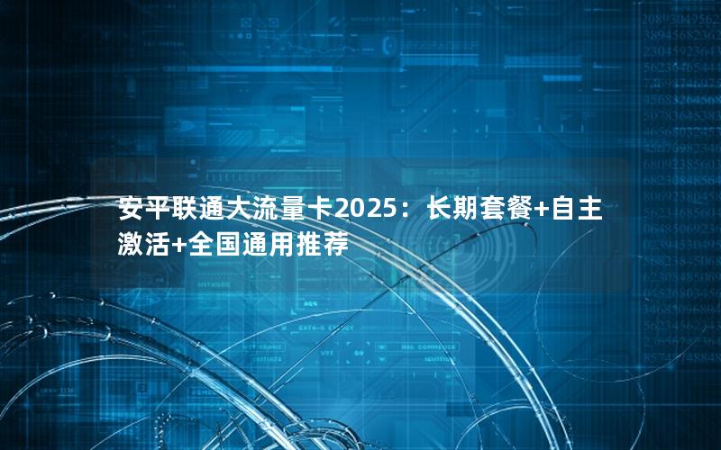 安平联通大流量卡2025：长期套餐+自主激活+全国通用推荐