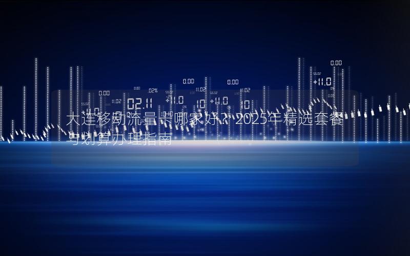 大连移动流量卡哪家好？2025年精选套餐与划算办理指南