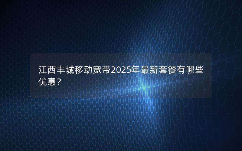 江西丰城移动宽带2025年最新套餐有哪些优惠？