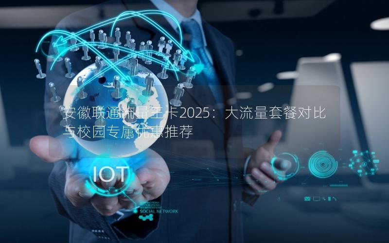 安徽联通流量王卡2025：大流量套餐对比与校园专属优惠推荐