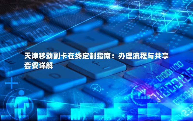 天津移动副卡在线定制指南：办理流程与共享套餐详解