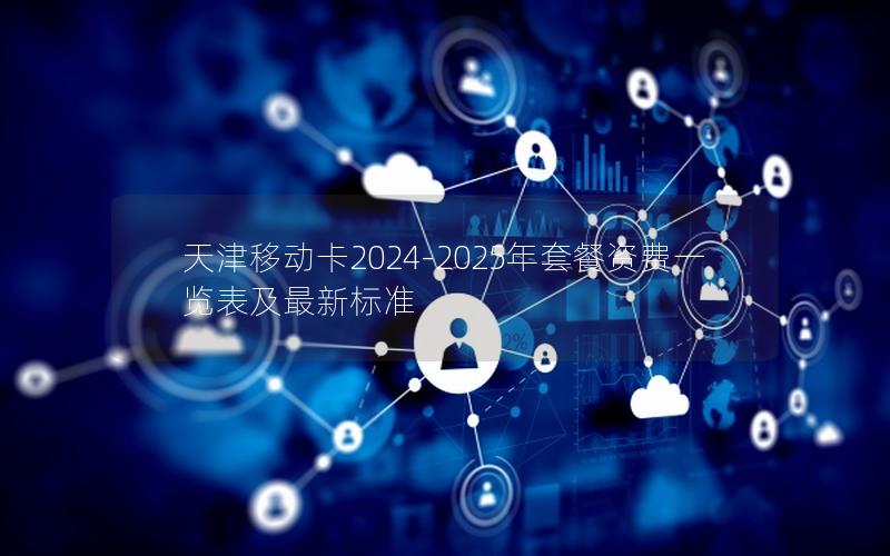 天津移动卡2024-2025年套餐资费一览表及最新标准