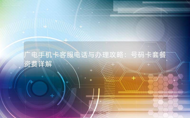 广电手机卡客服电话与办理攻略：号码卡套餐资费详解