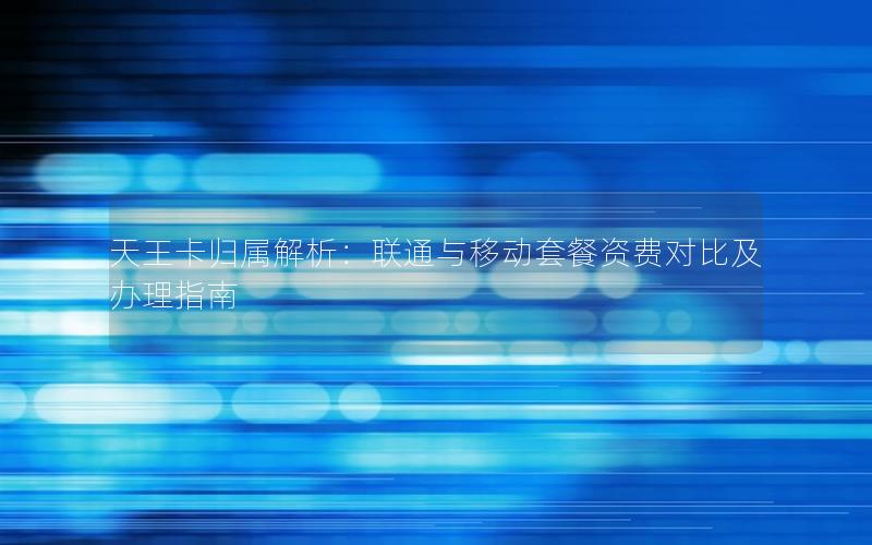 天王卡归属解析：联通与移动套餐资费对比及办理指南