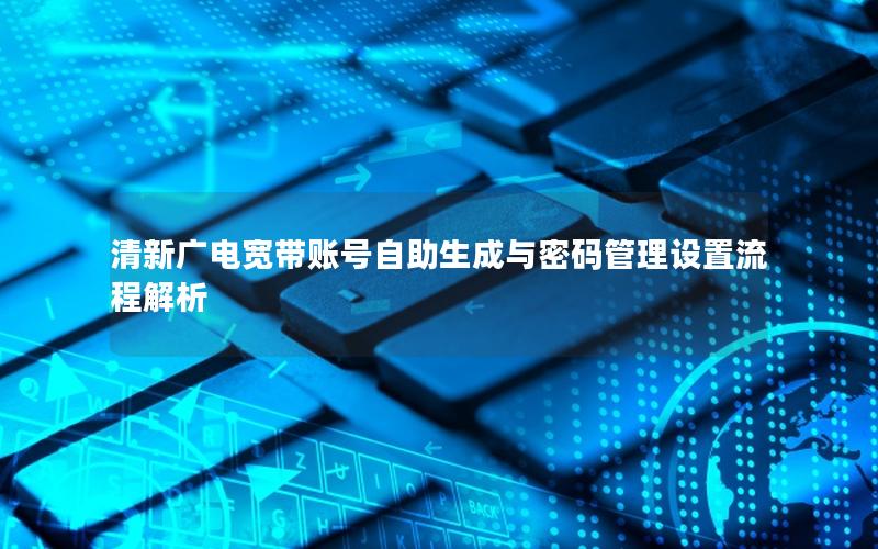 清新广电宽带账号自助生成与密码管理设置流程解析