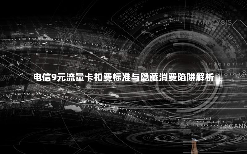 电信9元流量卡扣费标准与隐藏消费陷阱解析