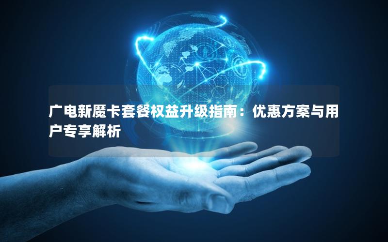 广电新魔卡套餐权益升级指南：优惠方案与用户专享解析