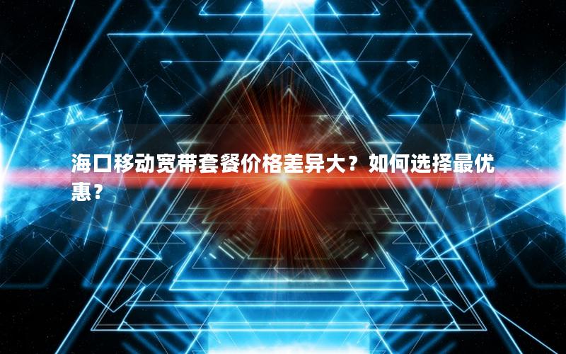 海口移动宽带套餐价格差异大？如何选择最优惠？
