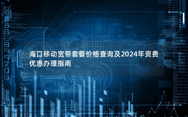 海口移动宽带套餐价格查询及2024年资费优惠办理指南
