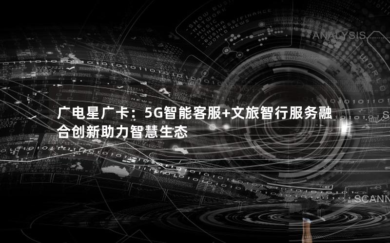 广电星广卡：5G智能客服+文旅智行服务融合创新助力智慧生态