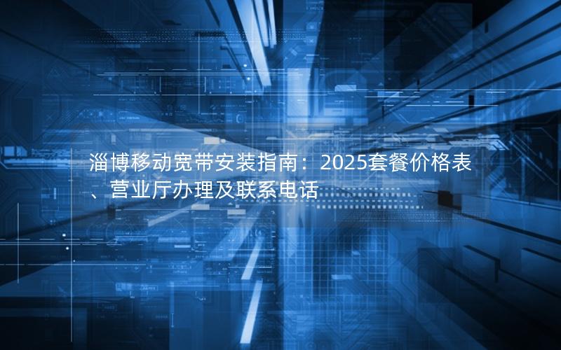 淄博移动宽带安装指南：2025套餐价格表、营业厅办理及联系电话